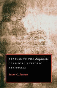 Title: Rereading the Sophists: Classical Rhetoric Refigured / Edition 1, Author: Susan C. Jarratt