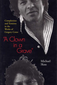 Title: A Clown in a Grave: Complexities and Tensions in the Works of Gregory Corso, Author: Michael Skau