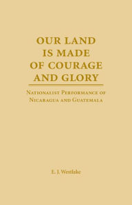 Title: Our Land Is Made of Courage and Glory: Nationalist Performance of Nicaragua and Guatemala, Author: E. J. Westlake