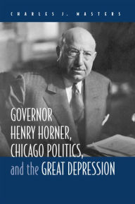 Title: Governor Henry Horner, Chicago Politics, and the Great Depression, Author: Charles J Masters