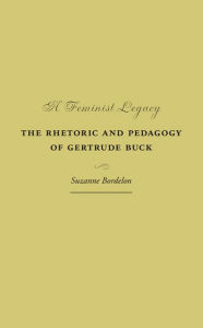 Title: A Feminist Legacy: The Rhetoric and Pedagogy of Gertrude Buck, Author: Suzanne Bordelon