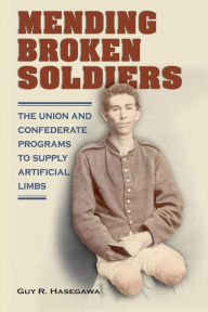 Title: Mending Broken Soldiers: The Union and Confederate Programs to Supply Artificial Limbs, Author: Guy R. Hasegawa