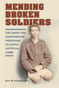 Title: Mending Broken Soldiers: The Union and Confederate Programs to Supply Artificial Limbs, Author: Guy R. Hasegawa