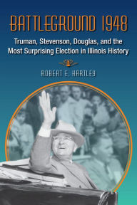 Title: Battleground 1948: Truman, Stevenson, Douglas, and the Most Surprising Election in Illinois History, Author: Robert E Hartley