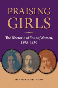 Title: Praising Girls: The Rhetoric of Young Women, 1895-1930, Author: Henrietta Rix Wood