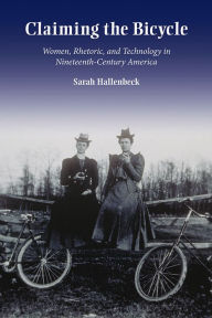Title: Claiming the Bicycle: Women, Rhetoric, and Technology in Nineteenth-Century America, Author: Sarah Hallenbeck