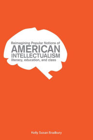 Title: Reimagining Popular Notions of American Intellectualism: Literacy, Education, and Class, Author: Kelly Susan Bradbury