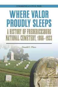 Title: Where Valor Proudly Sleeps: A History of Fredericksburg National Cemetery, 1866-1933, Author: Donald C Pfanz