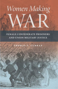 Title: Women Making War: Female Confederate Prisoners and Union Military Justice, Author: Thomas F. Curran