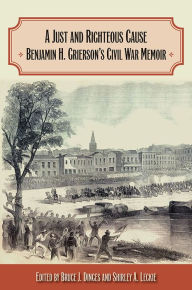 Title: A Just and Righteous Cause: Benjamin H. Grierson's Civil War Memoir, Author: Bruce J. Dinges