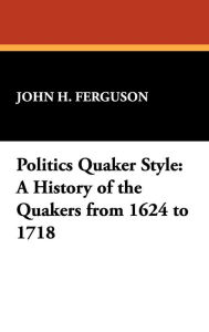 Title: Politics Quaker Style: A History of the Quakers from 1624 to 1718, Author: John Henry Ferguson