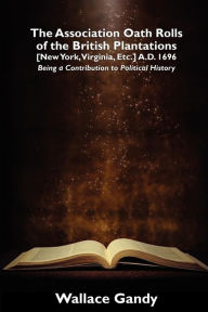 Title: The Association Oath Rolls of the British Plantations [New York, Virginia, Etc.] A.D. 1696: Being a Contribution to Political History, Author: Wallace Gandy