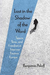 Title: Lost in the Shadow of the Word: Space, Time, and Freedom in Interwar Eastern Europe, Author: Benjamin Paloff