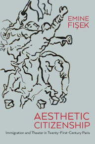 Title: Aesthetic Citizenship: Immigration and Theater in Twenty-First-Century Paris, Author: Emine Fisek