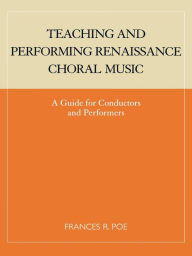 Title: Teaching and Performing Renaissance Choral Music: A Guide for Conductors and Performers, Author: Frances R. Poe