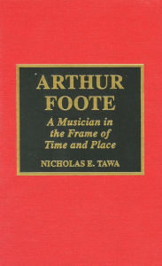 Title: Arthur Foote: A Musician in the Frame of Time and Place, Author: Nicholas E. Tawa