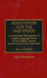 Title: Adolf Hitler and the Nazi Epoch: An Annotated Bibliography of English-Language Works on the Origins, Nature, and Structure of the Nazi State, Author: Paul Madden