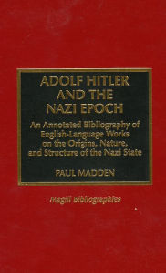 Title: Adolf Hitler and the Nazi Epoch: An Annotated Bibliography of English Language Works on the Origins, Nature, and Structure of the Nazi State, Author: Paul Madden