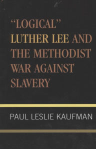 Title: 'Logical' Luther Lee and the Methodist War Against Slavery, Author: Paul Leslie Kaufman