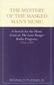 Title: The Mystery of the Masked Man's Music: A Search for the Music Used on 'The Lone Ranger' Radio Program, 1933-1954, Author: Reginald M. Jones Jr.