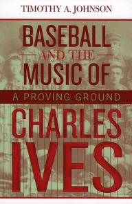 Title: Baseball and the Music of Charles Ives: A Proving Ground, Author: Timothy A. Johnson