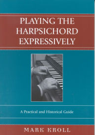 Title: Playing the Harpsichord Expressively: A Practical and Historical Guide, Author: Mark Kroll