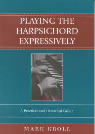 Title: Playing the Harpsichord Expressively: A Practical and Historical Guide, Author: Mark Kroll