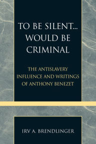 Title: To Be Silent... Would be Criminal: The Antislavery Influence and Writings of Anthony Benezet, Author: Irv A. Brendlinger
