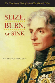 Title: Seize, Burn, or Sink: The Thoughts and Words of Admiral Lord Horatio Nelson, Author: Steven E. Maffeo U.S.N.R.