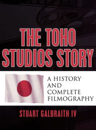 Title: The Toho Studios Story: A History and Complete Filmography, Author: Stuart Galbraith IV