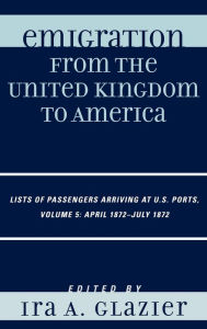 Title: Emigration from the United Kingdom to America: Lists of Passengers Arriving at U.S. Ports, April 1872 - July 1872 / Edition 5, Author: Ira A. Glazier