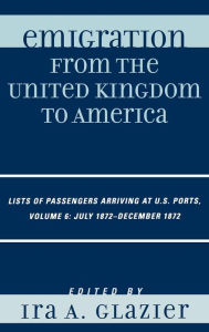 Title: Emigration from the United Kingdom to America: Lists of Passengers Arriving at U.S. Ports, July 1872 - December 1872 / Edition 6, Author: Ira A. Glazier