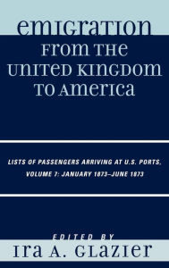 Title: Emigration from the United Kingdom to America: Lists of Passengers Arriving at U.S. Ports, January 1873 - June 1873 / Edition 7, Author: Ira A. Glazier