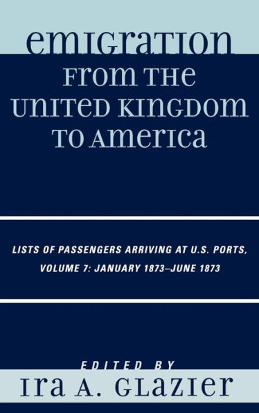 Emigration from the United Kingdom to America: Lists of Passengers Arriving at U.S. Ports, January 1873 - June 1873 / Edition 7