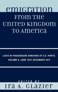 Title: Emigration from the United Kingdom to America: Lists of Passengers Arriving at U.S. Ports, June 1873 - December 1873 / Edition 8, Author: Ira A. Glazier
