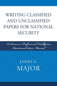 Title: Writing Classified and Unclassified Papers for National Security: A Scarecrow Professional Intelligence Education Series Manual, Author: James S. Major