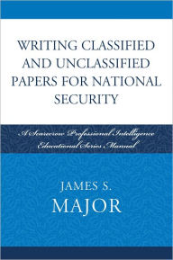 Title: Writing Classified and Unclassified Papers for National Security: A Scarecrow Professional Intelligence Education Series Manual, Author: James S. Major