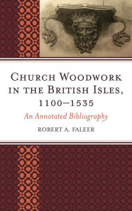 Title: Church Woodwork in the British Isles, 1100-1535: An Annotated Bibliography, Author: Robert A. Faleer