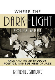 Title: Where the Dark and the Light Folks Meet: Race and the Mythology, Politics, and Business of Jazz, Author: Randall Sandke