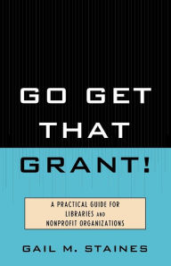 Title: Go Get That Grant!: A Practical Guide for Libraries and Nonprofit Organizations, Author: Gail M. Staines