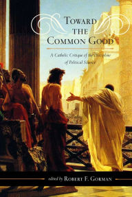 Title: Toward the Common Good: A Catholic Critique of the Discipline of Political Science, Author: Robert F. Gorman