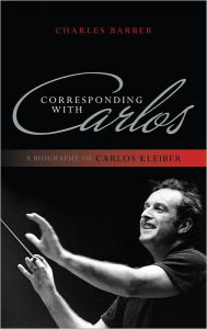 Title: Corresponding with Carlos: A Biography of Carlos Kleiber, Author: Charles Barber