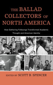 Title: The Ballad Collectors of North America: How Gathering Folksongs Transformed Academic Thought and American Identity, Author: Scott B. Spencer