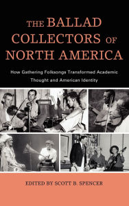 Title: The Ballad Collectors of North America: How Gathering Folksongs Transformed Academic Thought and American Identity, Author: Scott B. Spencer
