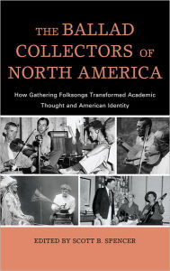 Title: The Ballad Collectors of North America: How Gathering Folksongs Transformed Academic Thought and American Identity, Author: Scott B. Spencer
