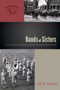 Title: Bands of Sisters: U.S. Women's Military Bands during World War II, Author: Jill M. Sullivan