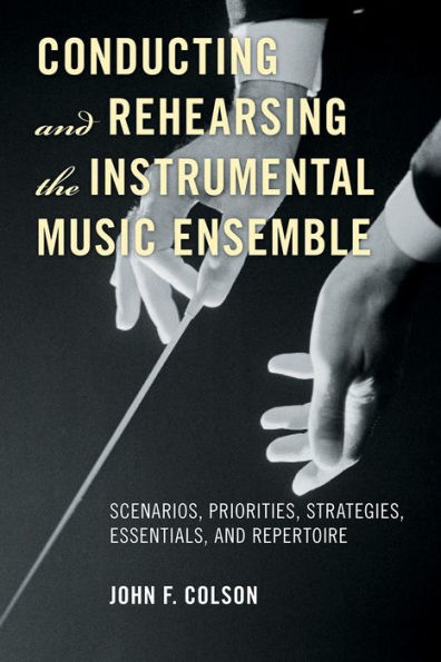 Conducting and Rehearsing the Instrumental Music Ensemble: Scenarios, Priorities, Strategies, Essentials, and Repertoire