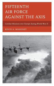 Title: Fifteenth Air Force against the Axis: Combat Missions over Europe during World War II, Author: Kevin A. Mahoney