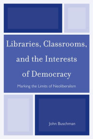 Title: Libraries, Classrooms, and the Interests of Democracy: Marking the Limits of Neoliberalism, Author: John Buschman
