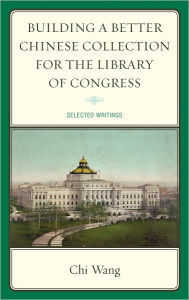 Title: Building a Better Chinese Collection for the Library of Congress: Selected Writings, Author: Chi Wang